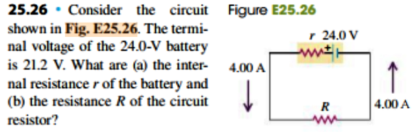 25.26 Consider the circuit
Figure E25.26
shown in Fig. E25.26. The termi
nal voltage of the 24.0-V battery
is 21.2 V. What are (a) the inter
r 24.0 V
ww
4.00 A
nal resistance r of the battery and
(b) the resistance R of the circuit
4.00 A
resistor?

