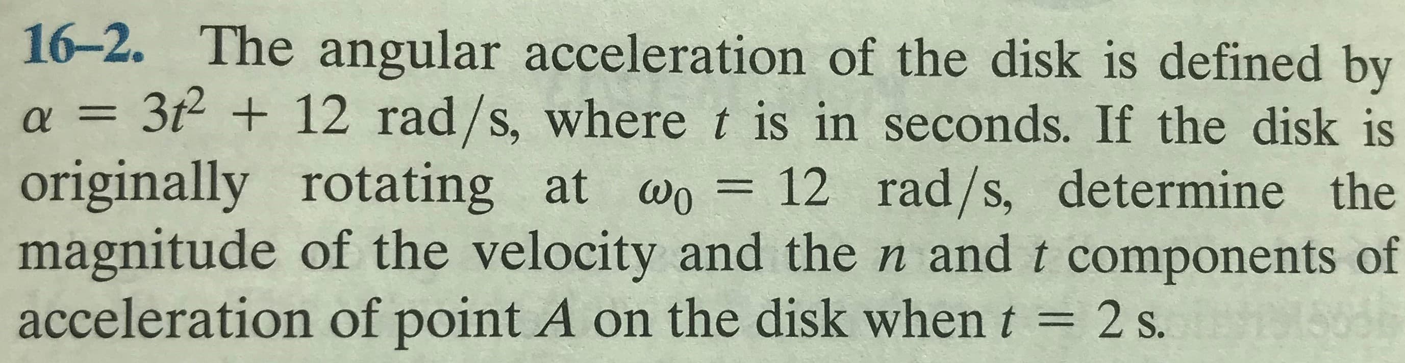 16-2. The angular acceleration of the disk is defined by
3t2 + 12 rad/s, where t is in seconds. If the disk is
originally rotating at wo = 12 rad/s, determine the
magnitude of the velocity and the n and t components of
acceleration of point A on the disk when t = 2 s.
%3D
