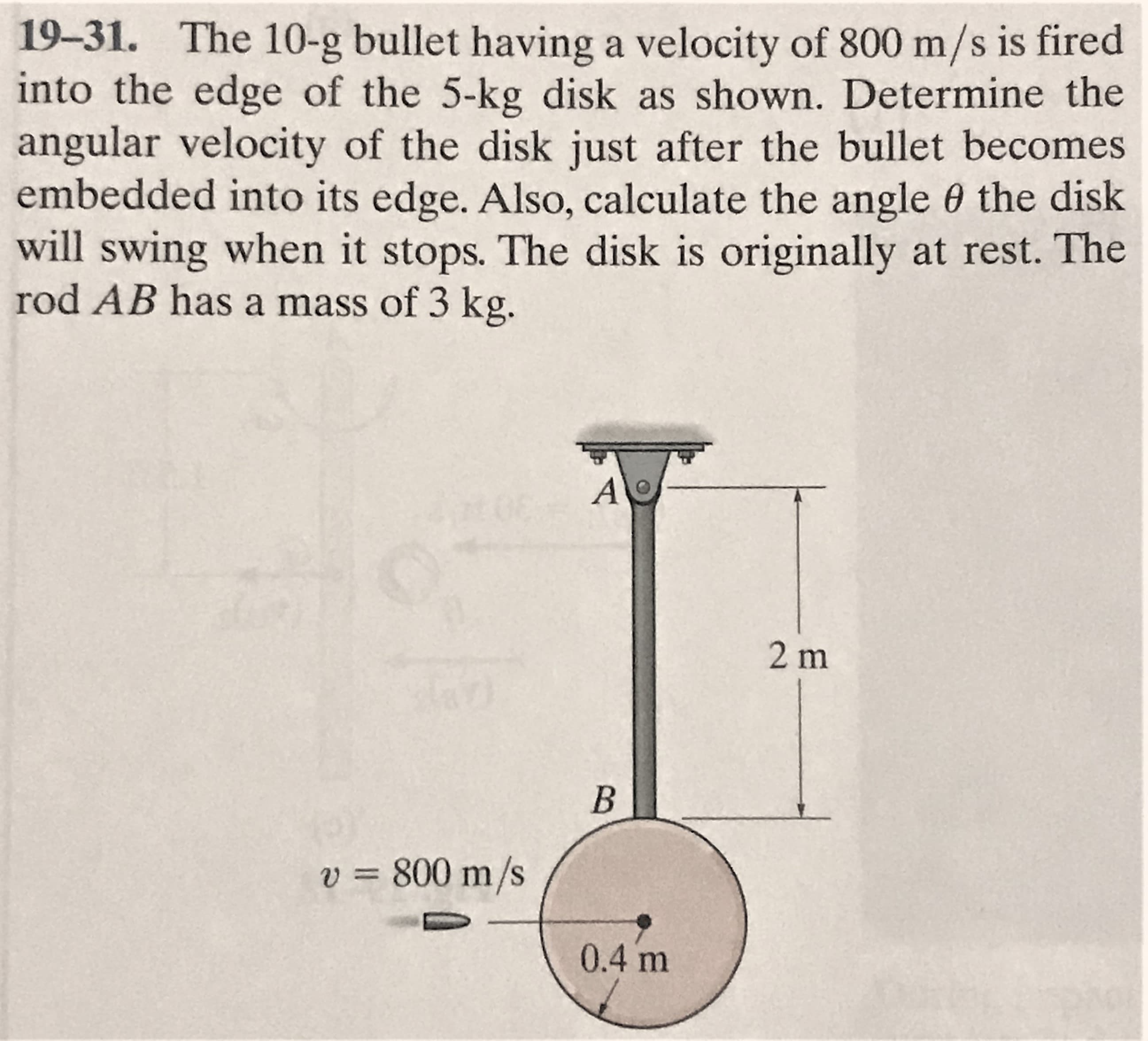 19-31. The 10-g bullet having a velocity of 800 m/s is fired
into the edge of the 5-kg disk as shown. Determine the
angular velocity of the disk just after the bullet becomes
embedded into its edge. Also, calculate the angle 0 the disk
will swing when it stops. The disk is originally at rest. The
rod AB has a mass of 3 kg.
2 m
v = 800 m/s
%3D
0.4 m
