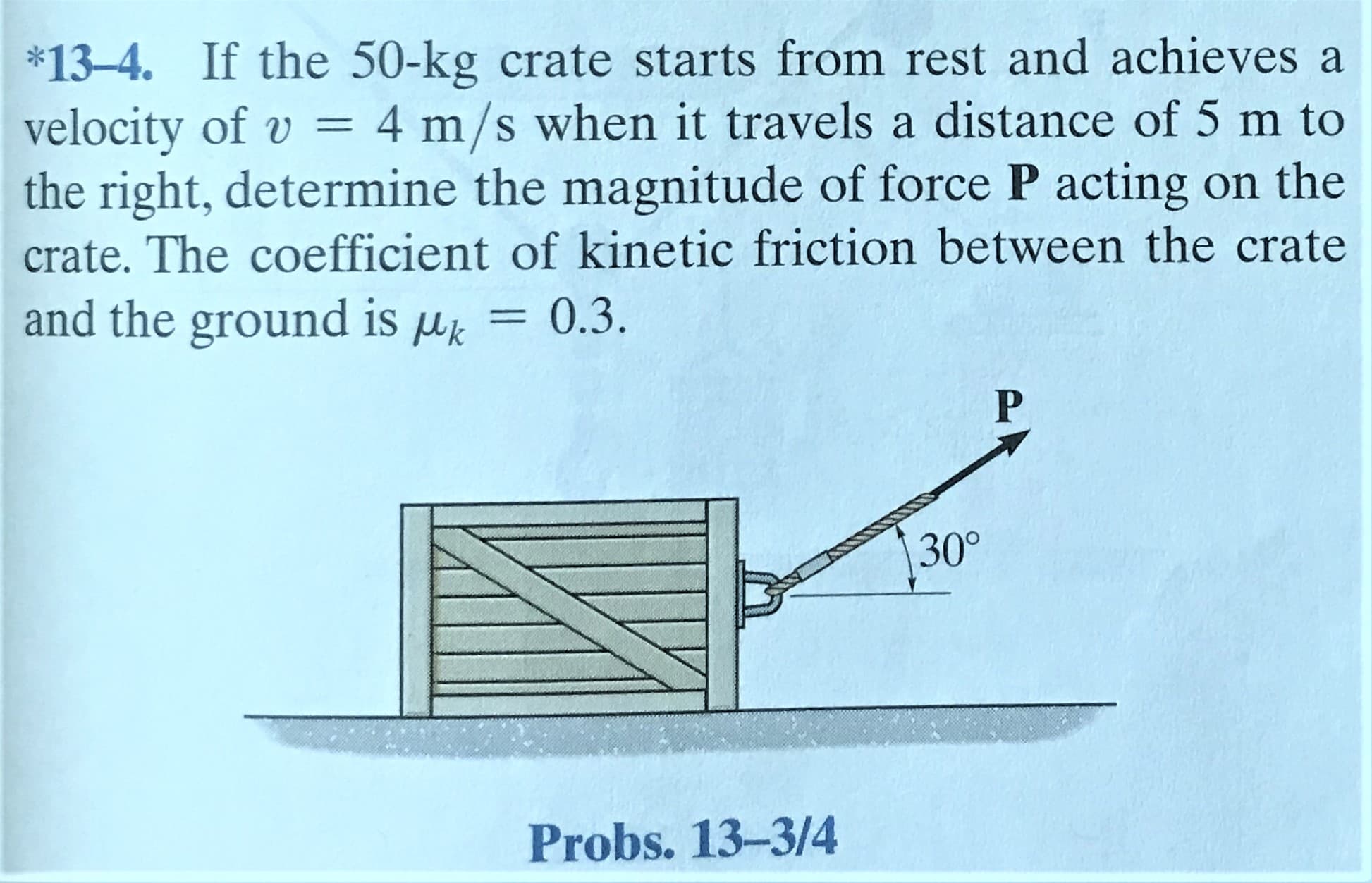 *13-4. If the 50-kg crate starts from rest and achieves a
velocity of v = 4 m/s when it travels a distance of 5 m to
the right, determine the magnitude of force P acting on the
crate. The coefficient of kinetic friction between the crate
and the ground is uk
0.3.
%3D
30°
Probs. 13-3/4
