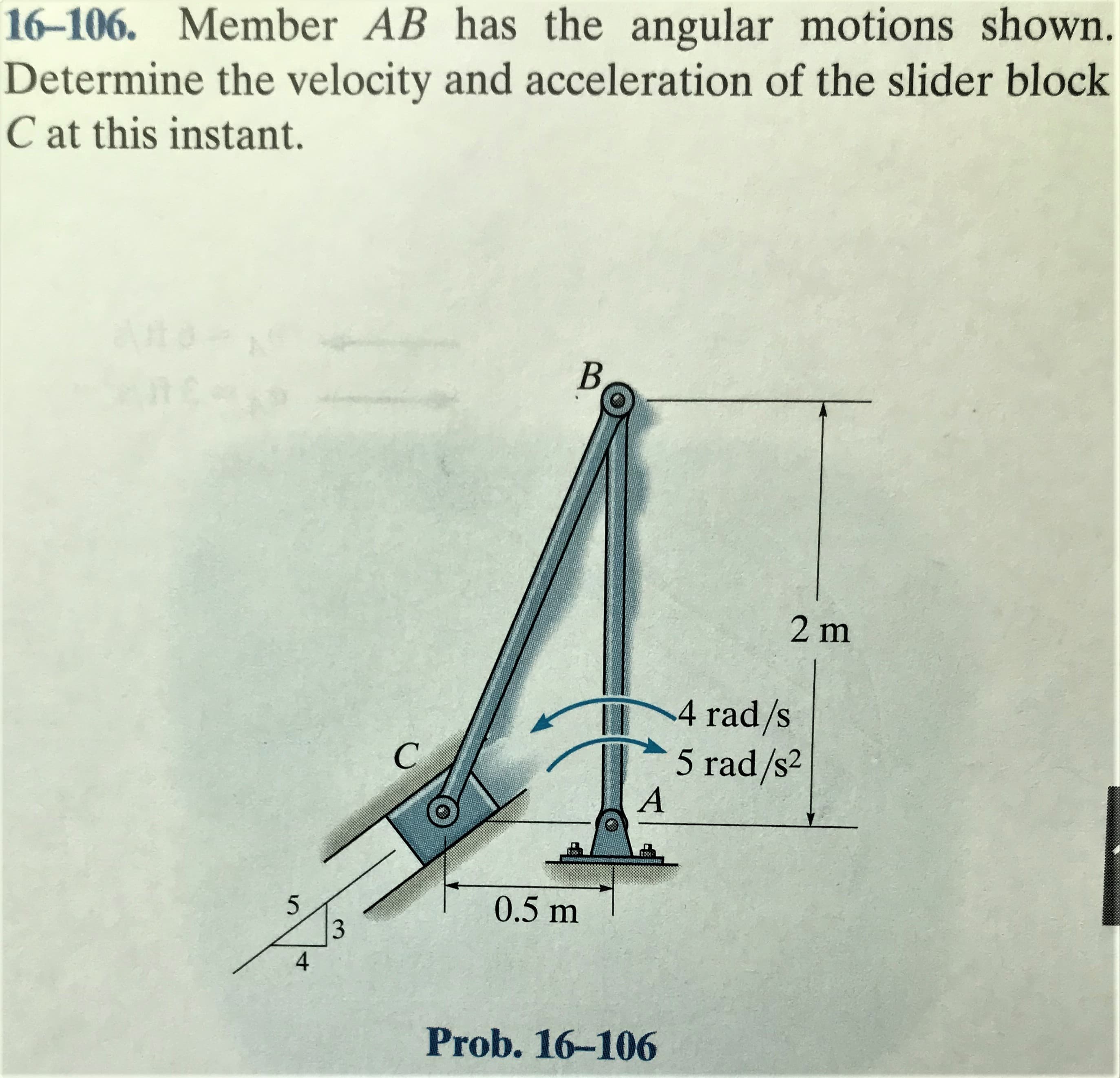 16-106. Member AB has the angular motions shown.
Determine the velocity and acceleration of the slider block
C at this instant.
B
2 m
4 rad/s
5 rad/s2
0.5 m
Prob. 16-106
