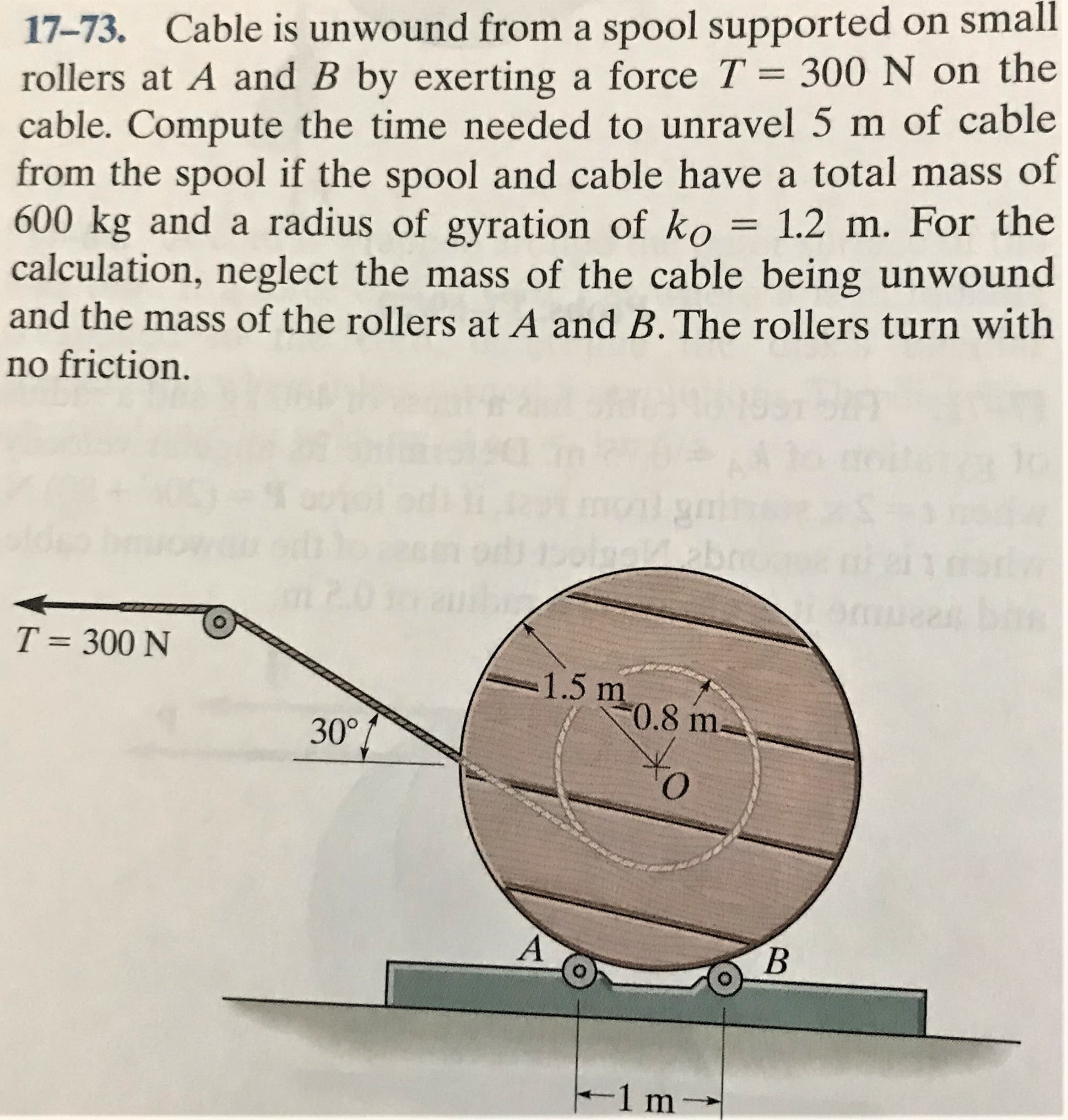 17-73. Cable is unwound from a spool supported on small
rollers at A and B by exerting a force T = 300 N on the
cable. Compute the time needed to unravel 5 m of cable
from the spool if the spool and cable have a total mass of
600 kg and a radius of gyration of ko = 1.2 m. For the
calculation, neglect the mass of the cable being unwound
and the mass of the rollers at A and B.The rollers turn with
%3|
no friction.
mont
11
T = 300 N
1.5 m
0.8 m-
30°
A'
B
