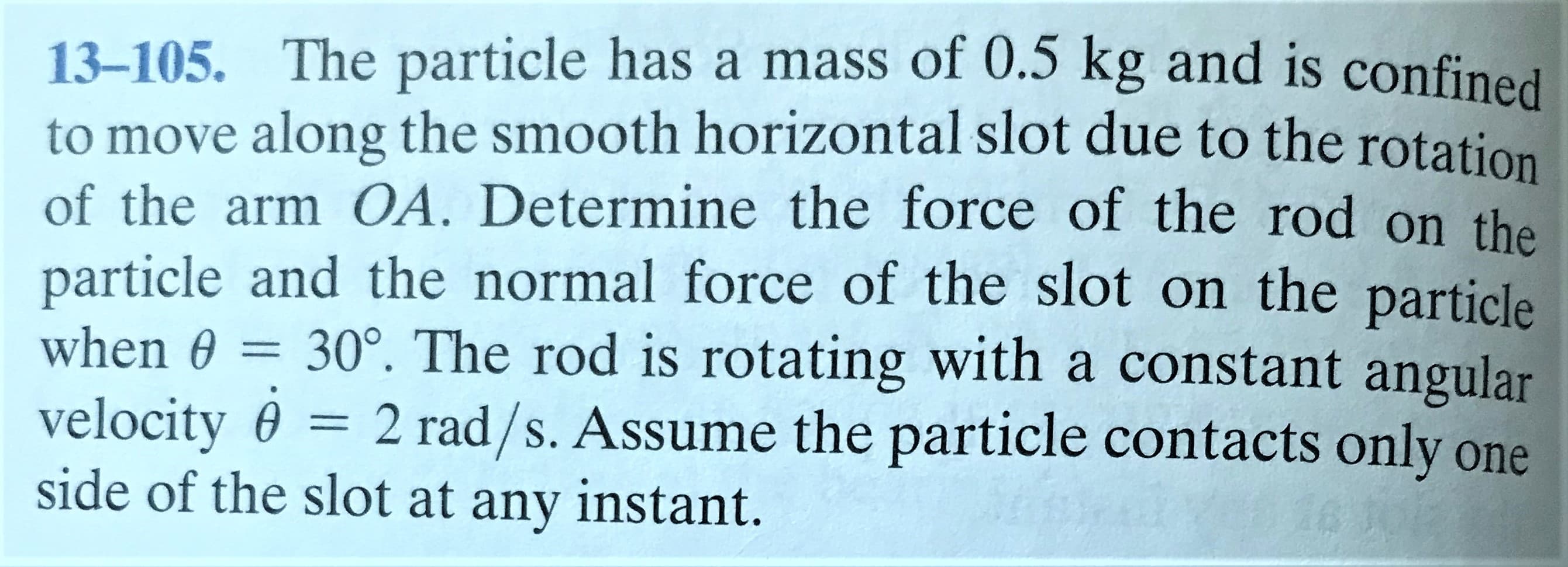 13-105. The particle has a mass of 0.5 kg and is confined
to move along the smooth horizontal slot due to the rotation
of the arm OA. Determine the force of the rod on the
particle and the normal force of the slot on the particle
30°. The rod is rotating with a constant angular
= 2 rad/s. Assume the particle contacts only one
when 0 =
velocity 0
side of the slot at any instant.
