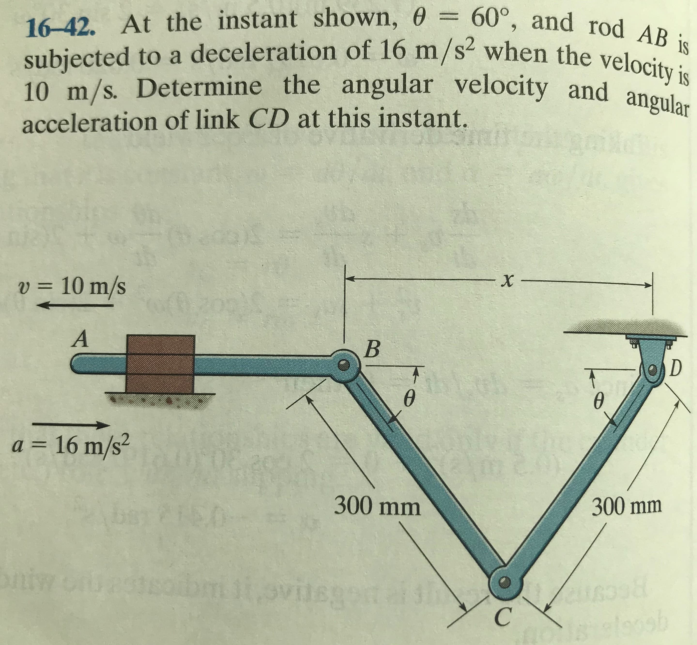16-42. At the instant shown, 0 = 60°, and rod AB is
6.
subjected to a deceleration of 16 m/s when the veloc
10 m/s. Determine the angular velocity and angular
acceleration of link CD at this instant.
v = 10 m/s
%3D
2.
a = 16 m/s²
%3D
300 mm
300 mm
niw
mi,ovi

