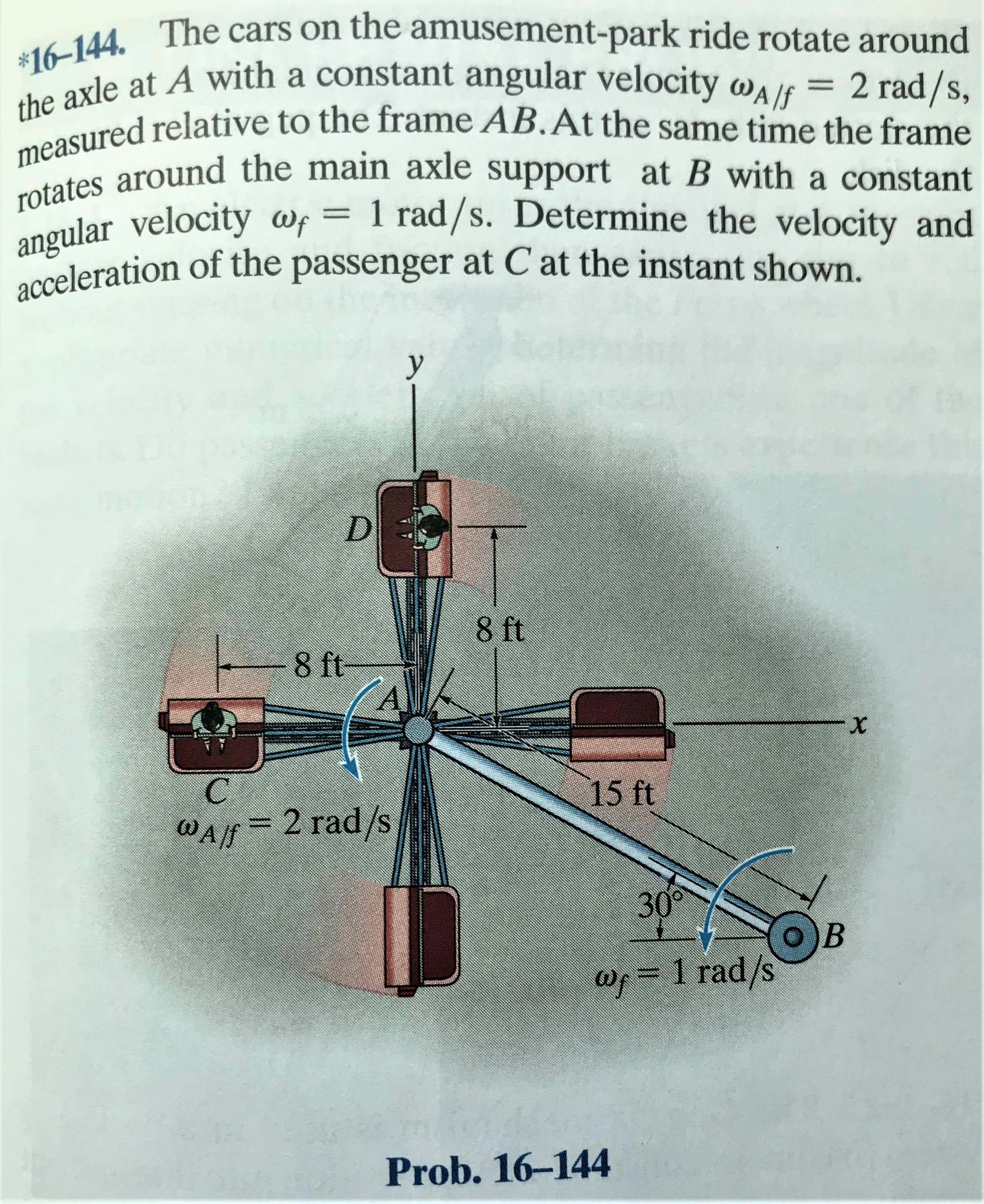 *16-144. The cars on the amusement-park ride rotate around
the axle at A with a constant angular velocity walf = 2 rad/s,
measured relative to the frame AB.At the same time the frame
rotates around the main axle support at B with a constant
angular velocity wf = 1 rad/s. Determine the velocity and
acceleration of the passenger at C at the instant shown.
D.
8 ft
8 ft
A.
C
15 ft
WAlf= 2 rad/s
30°
о) в
Wp=D1 rad/s
Prob. 16-144
