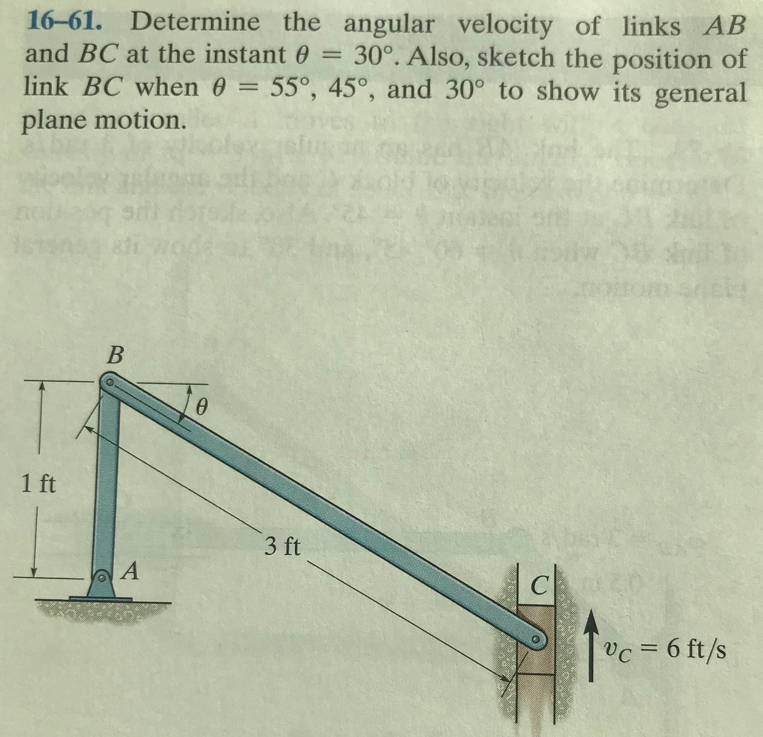 16-61. Determine the angular velocity of links AB
and BC at the instant 0 = 30°. Also, sketch the position of
link BC when 0 = 55°, 45°, and 30° to show its general
plane motion.
6.
1 ft
3 ft
vc = 6 ft/s
