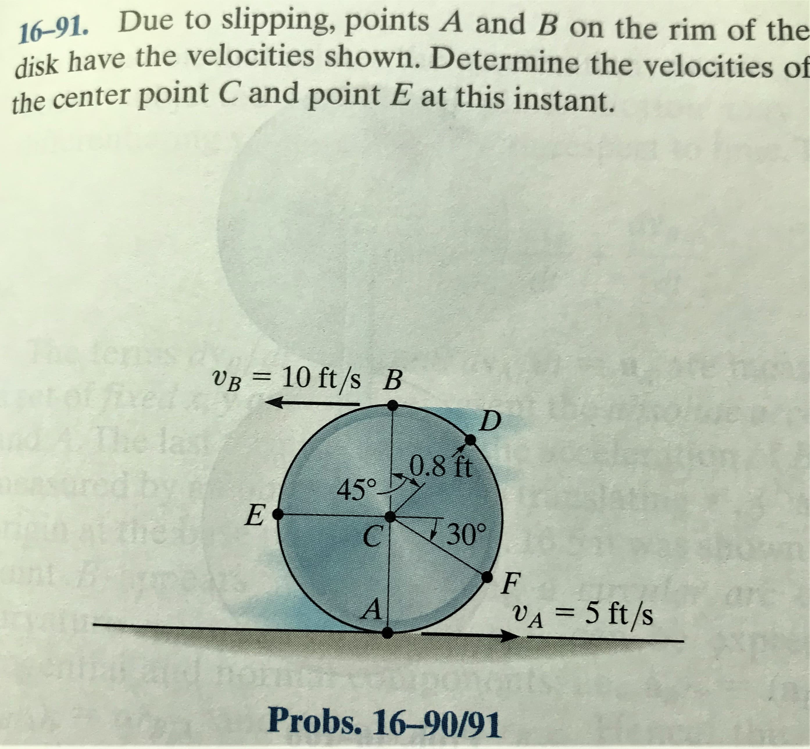 16-91. Due to slipping, points A and B on the rim of the
disk have the velocities shown. Determine the velocities of
the center point C and point E at this instant.
terms
tof fived
The last
VB = 10 ft/s B
%3D
0.8 ft
45°
C 30°
F
in
VA = 5 ft/s
Probs. 16-90/91
