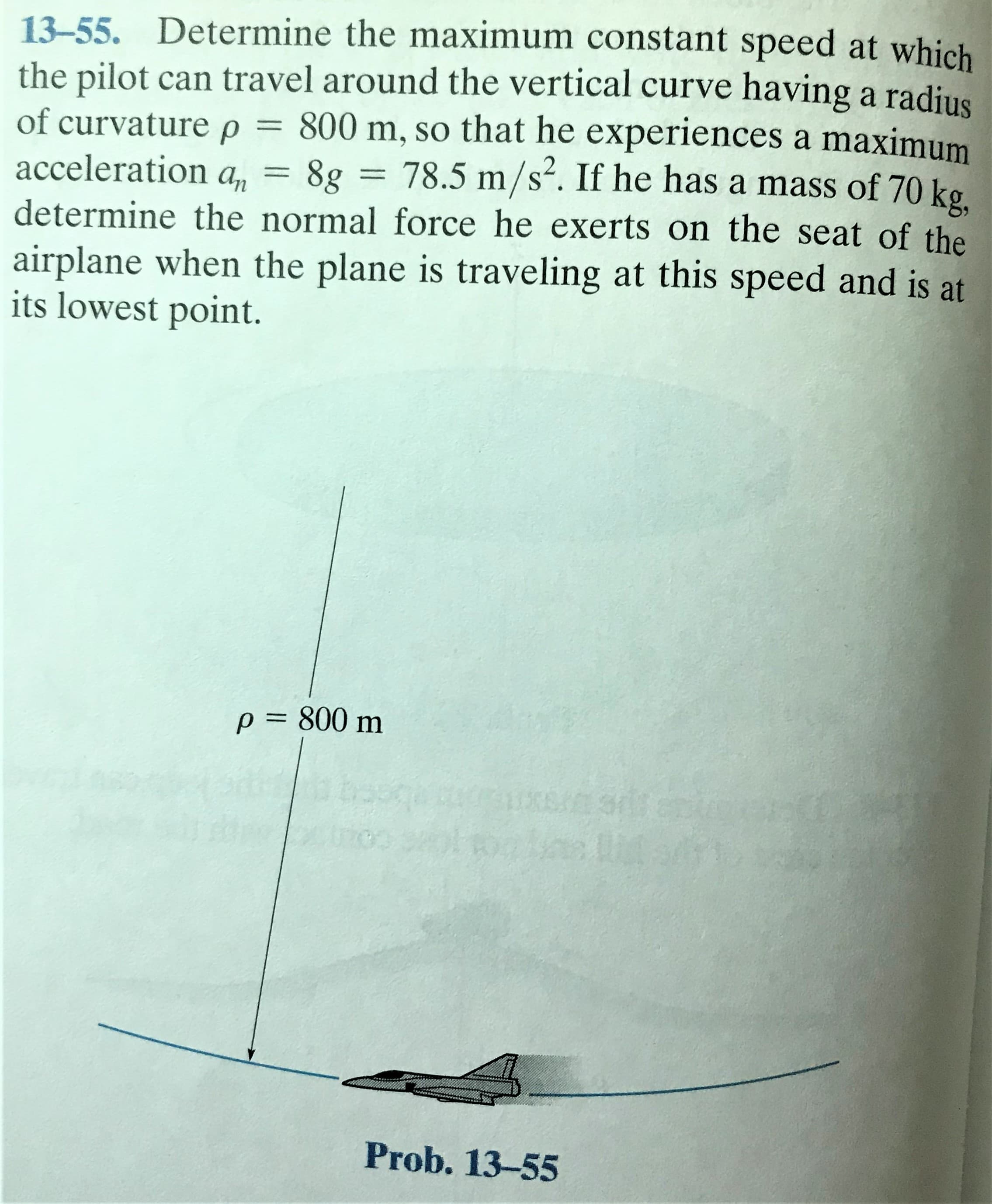 13-55. Determine the maximum constant speed at which
the pilot can travel around the vertical curve having a radjus
of curvature p = 800 m, so that he experiences a maximum
acceleration a, = 8g = 78.5 m/s². If he has a mass of 70 kg
determine the normal force he exerts on the seat of the
airplane when the plane is traveling at this speed and is at
its lowest point.
S'
p= 800 m
Prob. 13-55
