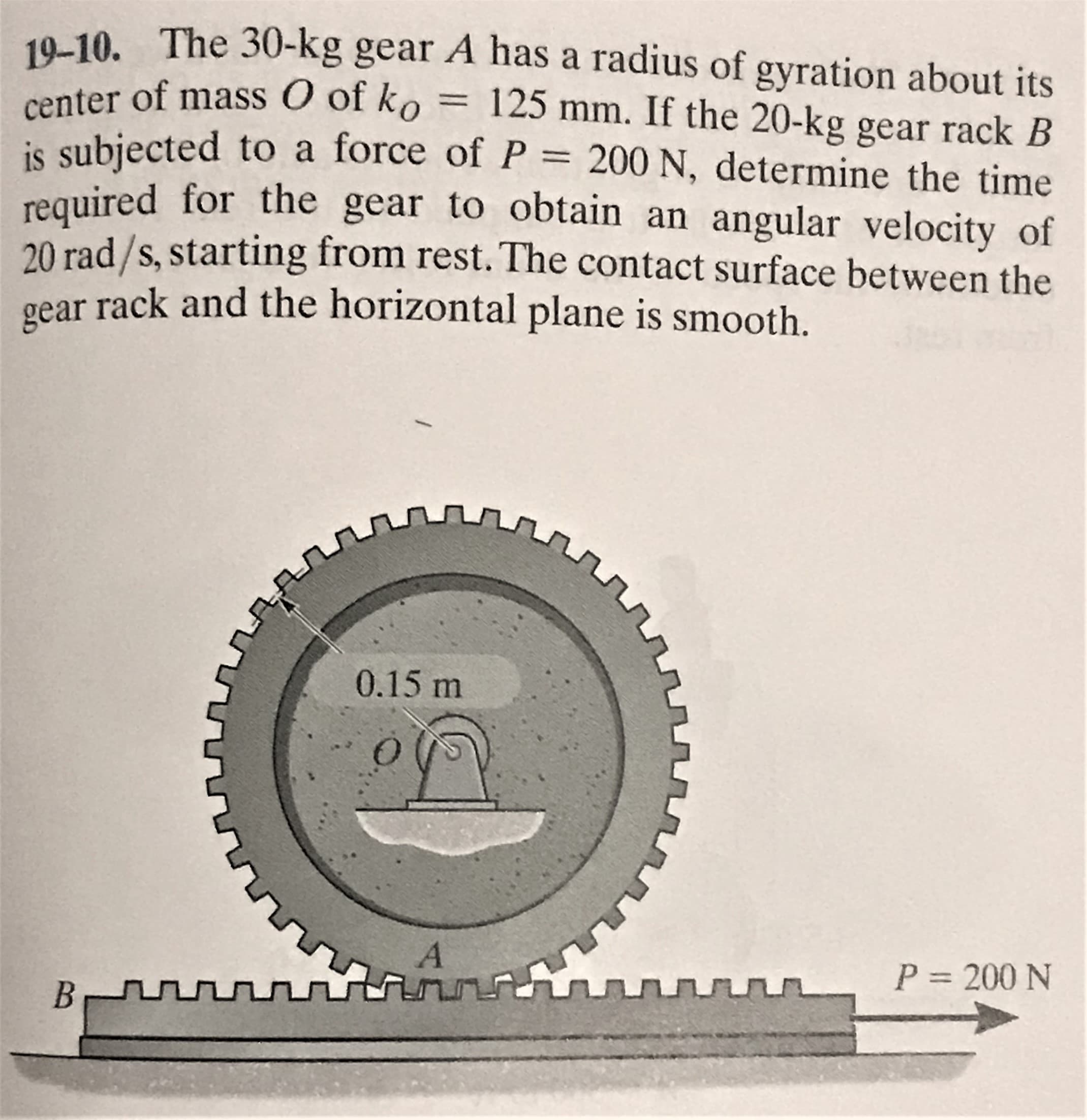19-10. The 30-kg gear A has a radius of gyration about its
nter of mass O of ko = 125 mm. If the 20-kg gear rack B
is subjected to a force of P
required for the gear to obtain an angular velocity of
20 rad /s, starting from rest. The contact surface between the
gear rack and the horizontal plane is smooth.
P = 200 N, determine the time
0.15 m
A
P = 200 N
B
