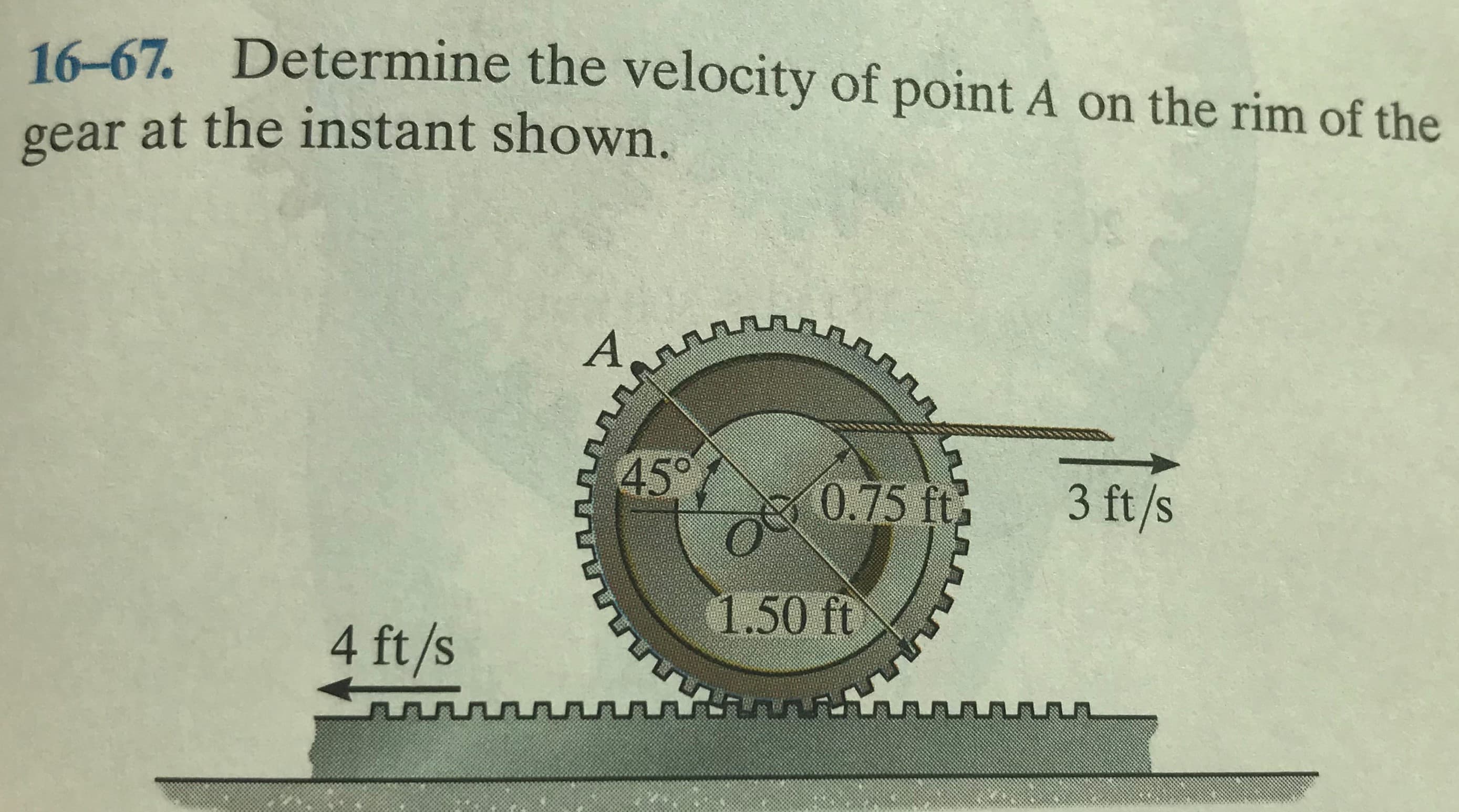 16-67. Determine the velocity of point A on the rim of the
gear at the instant shown.
A
45°
0.75 ft
3 ft/s
1.50 ft
4 ft/s
