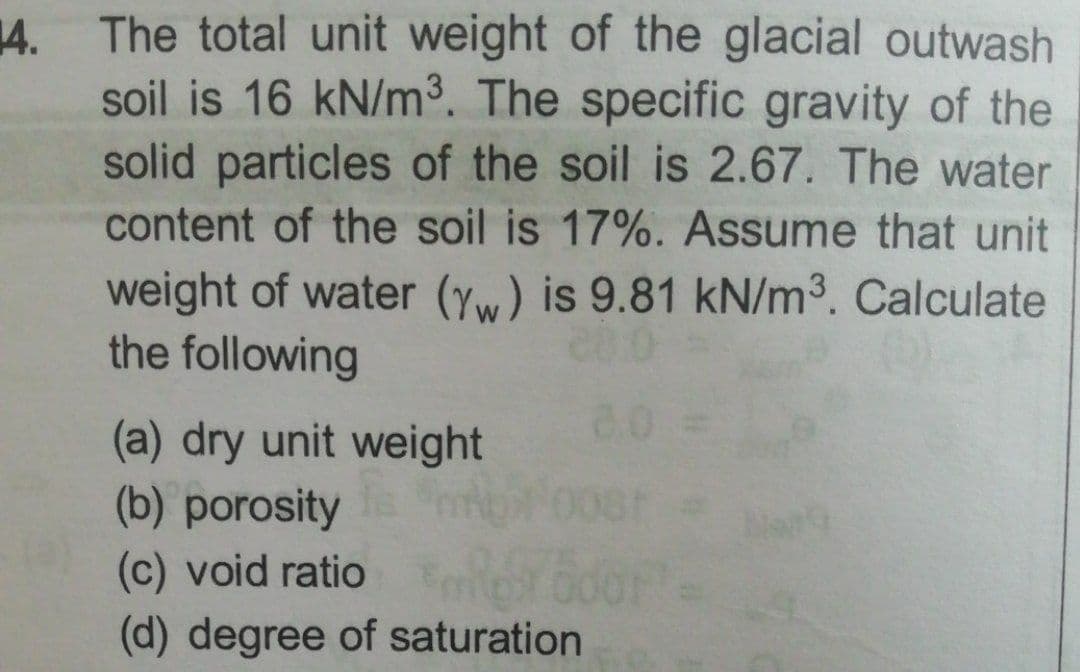 14. The total unit weight of the glacial outwash
soil is 16 kN/m³. The specific gravity of the
solid particles of the soil is 2.67. The water
content of the soil is 17%. Assume that unit
weight of water (yw) is 9.81 kN/m3. Calculate
the following
(a) dry unit weight
8.0 =
(b) porosity
(c) void ratio
(d) degree of saturation

