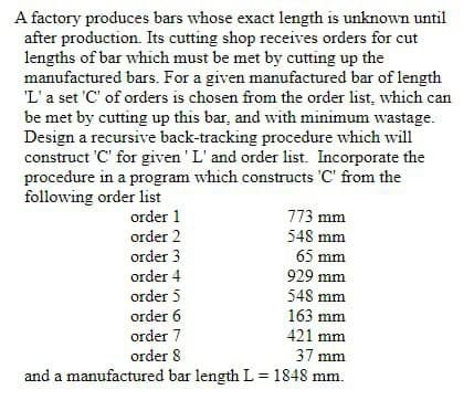 A factory produces bars whose exact length is unknown until
after production. Its cutting shop receives orders for cut
lengths of bar which must be met by cutting up the
manufactured bars. For a given manufactured bar of length
'L'a set 'C' of orders is chosen from the order list, which can
be met by cutting up this bar, and with minimum wastage.
Design a recursive back-tracking procedure which will
construct 'C' for given ' L' and order list. Incorporate the
procedure in a program which constructs 'C' from the
following order list
order 1
773 mm
order 2
order 3
548 mm
65 mm
order 4
929 mm
order 5
548 mm
order 6
163 mm
order 7
421 mm
order 8
37 mm
and a manufactured bar length L = 1848 mm.
