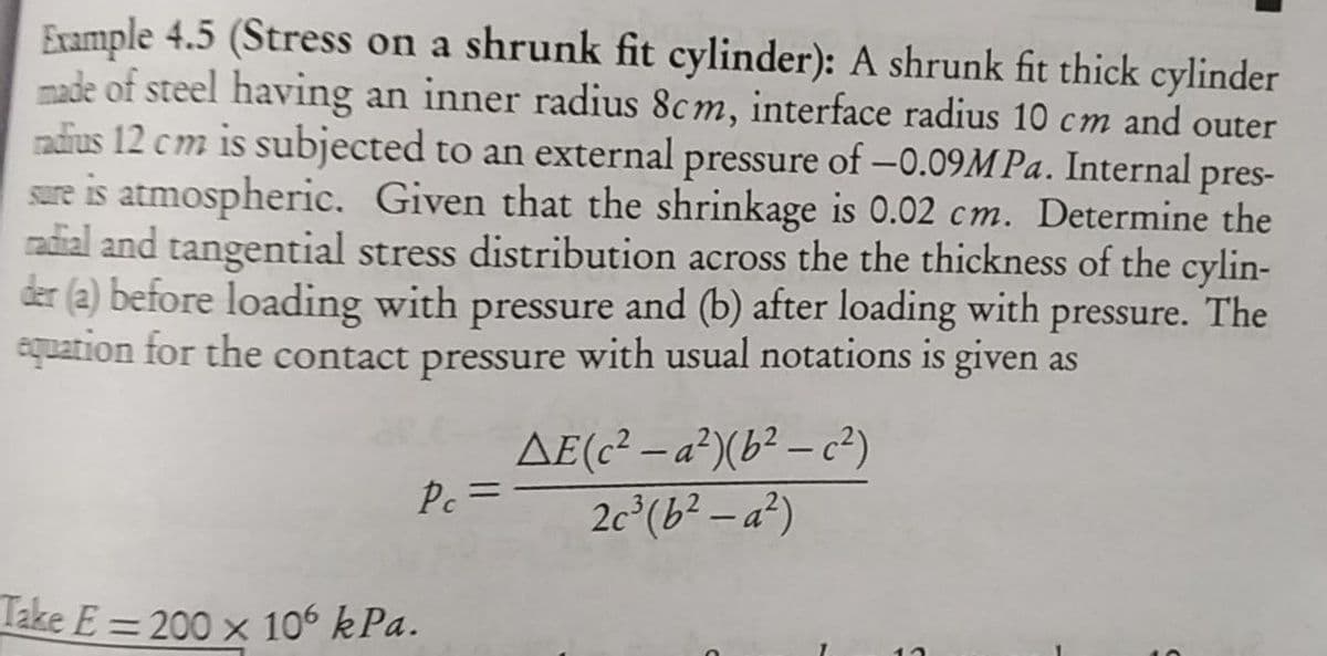 Example 4.5 (Stress on a shrunk fit cylinder): A shrunk fit thick cylinder
made of steel having an inner radius 8cm, interface radius 10 cm and outer
radius 12 cm is subjected to an external pressure of -0.09M Pa. Internal pres-
sure is atmospheric. Given that the shrinkage is 0.02 cm. Determine the
radial and tangential stress distribution across the the thickness of the cylin-
der (2) before loading with pressure and (b) after loading with pressure. The
equation for the contact pressure with usual notations is given as
AE(c² – a²)(b² – c²)
Pc =
2c°(b² – a²)
Take E = 200 x 106 kPa.
