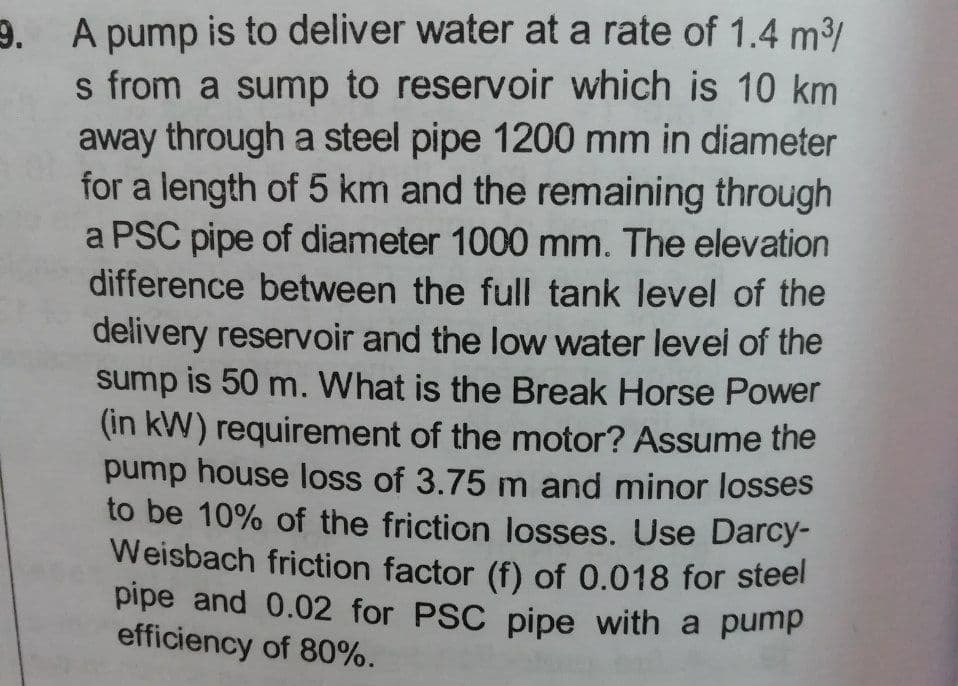 9. A pump is to deliver water at a rate of 1.4 m³/
s from a sump to reservoir which is 10 km
away through a steel pipe 1200 mm in diameter
for a length of 5 km and the remaining through
a PSC pipe of diameter 1000 mm. The elevation
difference between the full tank level of the
Weisbach friction factor (f) of 0.018 for steel
pipe and 0.02 for PSC pipe with a pump
delivery reservoir and the low water levei of the
sump is 50 m. What is the Break Horse Power
(in kW) requirement of the motor? Assume the
pump house loss of 3.75 m and minor losses
to be 10% of the friction losses. Use Darcy-
Weisbach friction factor (f) of 0.018 for steel
pipe and 0.02 for PSC pipe with a pump
efficiency of 80%.
