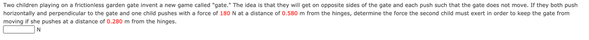 Two children playing on a frictionless garden gate invent a new game called "gate." The idea is that they will get on opposite sides of the gate and each push such that the gate does not move. If they both push
horizontally and perpendicular to the gate and one child pushes with a force of 180 N at a distance of 0.580 m from the hinges, determine the force the second child must exert in order to keep the gate from
moving if she pushes at a distance of 0.280 m from the hinges.

