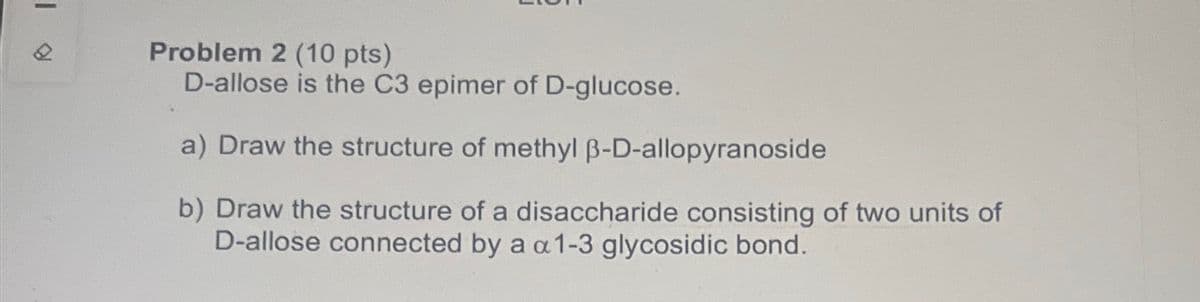 Problem 2 (10 pts)
D-allose is the C3 epimer of D-glucose.
a) Draw the structure of methyl ẞ-D-allopyranoside
b) Draw the structure of a disaccharide consisting of two units of
D-allose connected by a a 1-3 glycosidic bond.