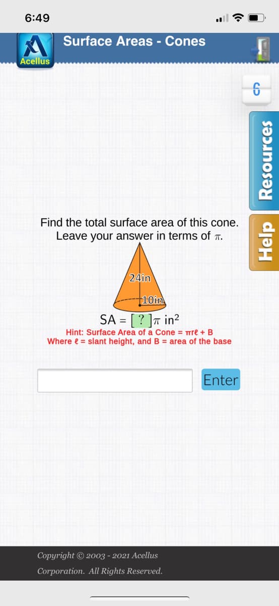 6:49
Surface Areas - Cones
Acellus
Find the total surface area of this cone.
Leave your answer in terms of .
24in
10in
SA = [ ? ]a in²
Hint: Surface Area of a Cone = Trre + B
Where e = slant height, and B = area of the base
Enter
Copyright © 2003 - 2021 Acellus
Corporation. All Rights Reserved.
Help Resources

