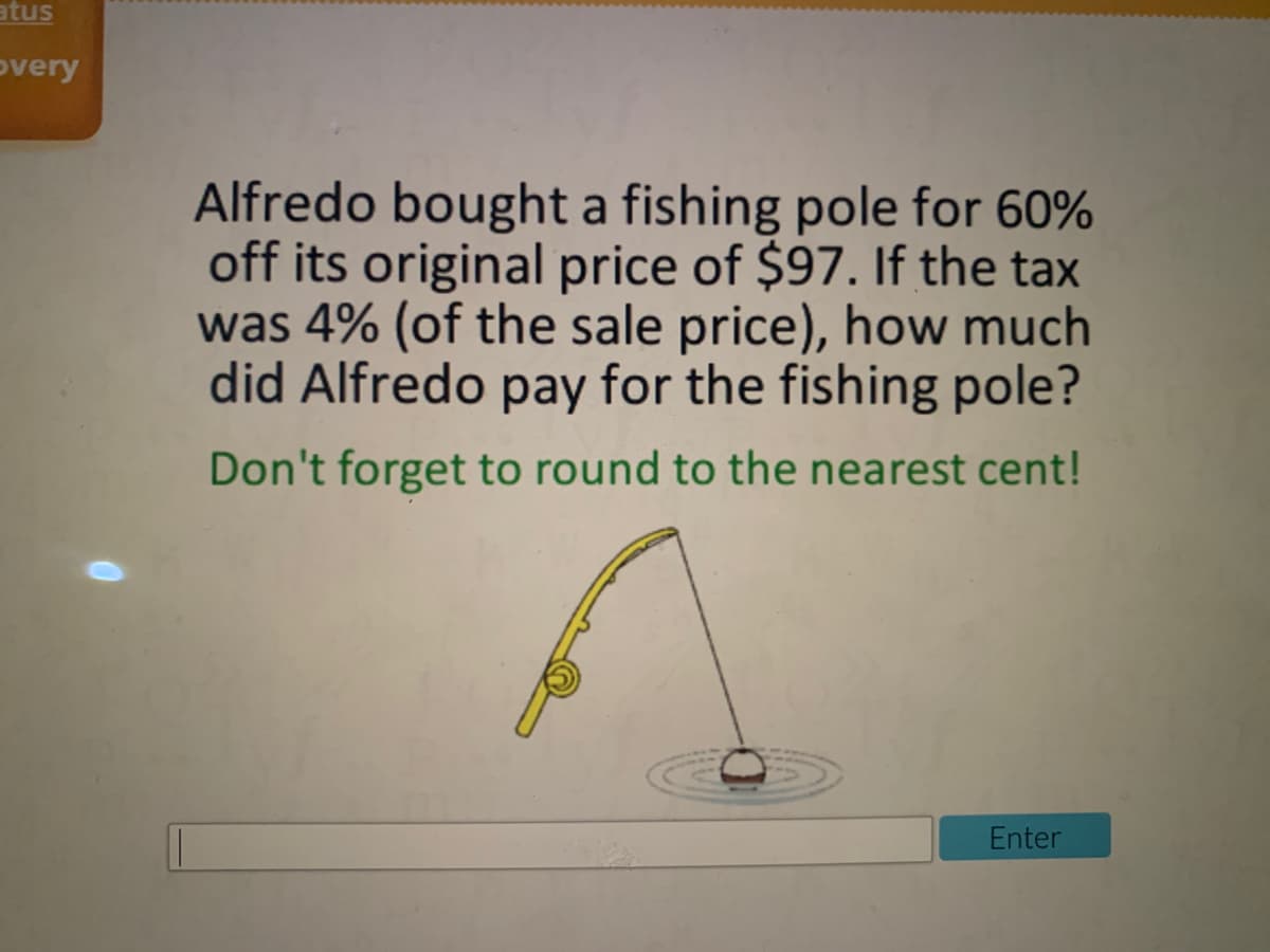 atus
overy
Alfredo bought a fishing pole for 60%
off its original price of $97. If the tax
was 4% (of the sale price), how much
did Alfredo pay for the fishing pole?
Don't forget to round to the nearest cent!
Enter
