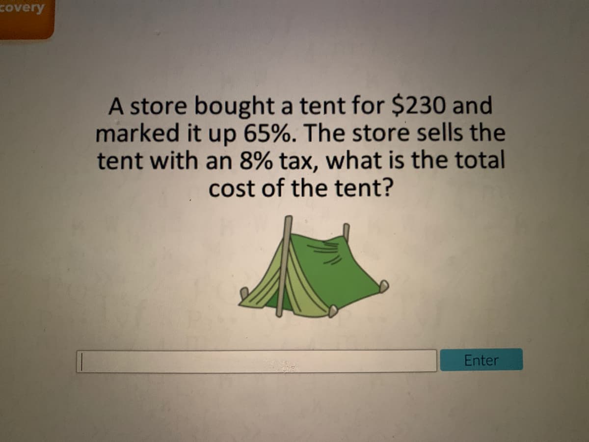 covery
A store bought a tent for $230 and
marked it up 65%. The store sells the
tent with an 8% tax, what is the total
cost of the tent?
Enter
