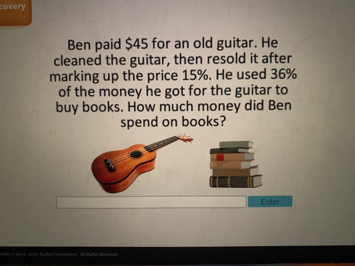 covery
Ben paid $45 for an old guitar. He
cleaned the guitar, then resold it after
marking up the price 15%. He used 36%
of the money he got for the guitar to
buy books. How much money did Ben
spend on books?
Enter
right 2003 - 2021 Acellus Corporation. All Rights Reserved.
