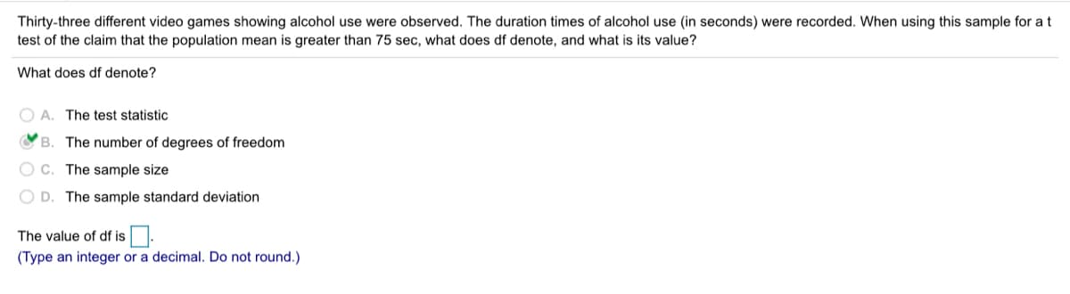 Thirty-three different video games showing alcohol use were observed. The duration times of alcohol use (in seconds) were recorded. When using this sample for at
test of the claim that the population mean is greater than 75 sec, what does df denote, and what is its value?
What does df denote?
O A. The test statistic
OB. The number of degrees of freedom
O c. The sample size
O D. The sample standard deviation
The value of df is.
(Type an integer or a decimal. Do not round.)
