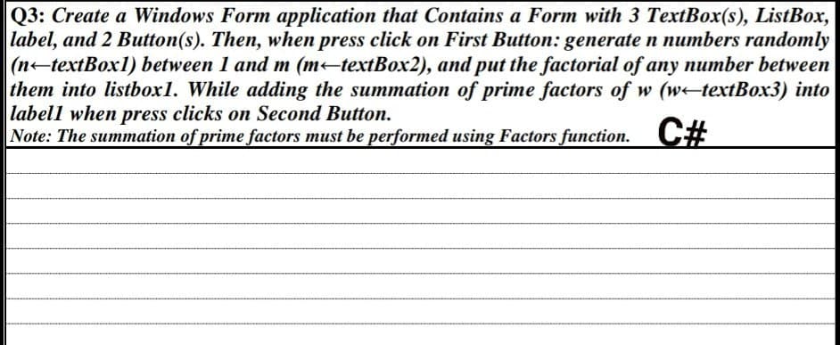 Q3: Create a Windows Form application that Contains a Form with 3 TextBox(s), ListBox,
label, and 2 Button(s). Then, when press click on First Button: generate n numbers randomly
(n-textBox1) between 1 and m (m←textBox2), and put the factorial of any number between
them into listbox1. While adding the summation of prime factors of w (wtextBox3) into
labell when press clicks on Second Button.
Note: The summation of prime factors must be performed using Factors function. C#