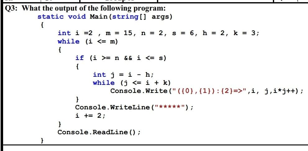 Q3: What the output of the following program:
static void Main(string[] args)
}
I
int i =2 m = 15, n = 2, s = 6, h = 2, k = 3;
while (i <= m)
{
}
if (i >= n && i <= s)
{
}
int j =i - h;
while (j <= i + k)
Console.Write(" ({0}, {1}): {2}=>", i, j,i*j++);
Console.WriteLine("*****");
i += 2;
Console.ReadLine();