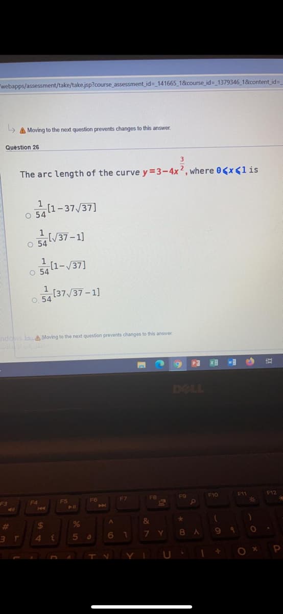 "webapps/assessment/take/take.jsp?course assessment id= 141665 1&course_id=_1379346 1&content id=
> A Moving to the next question prevents changes to this answer.
Question 26
3
The arc length of the curve y=3-4x2, where 0<x<lis
1
금[1-37/37]
O 54
O 54V37-1]
1
O 5411-/37]
O 54137/37-1]
ndows bA Moving to the next question prevents changes to this answer.
DELL
F3
F10
F12
F4
F5
F6
F7
F8
F11
%23
23
%24
4
7.
9.
