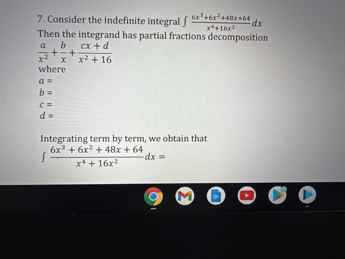 7. Consider the indefinite integral J
6x+6x²+48x+64
xp:
x4+16x2
Then the integrand has partial fractions decomposition
a
сх + d
+-+
x2
x2 + 16
where
a =
C =
d =
Integrating term by term, we obtain that
6x3 + 6x² + 48x + 64
dx%3D
x4 + 16x2
Il I II
