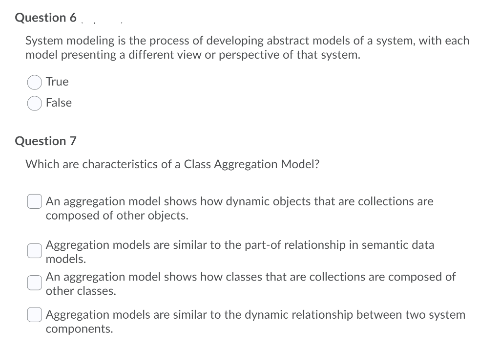 Question 6
System modeling is the process of developing abstract models of a system, with each
model presenting a different view or perspective of that system.
True
False
Question 7
Which are characteristics of a Class Aggregation Model?
An aggregation model shows how dynamic objects that are collections are
composed of other objects.
Aggregation models are similar to the part-of relationship in semantic data
models.
An aggregation model shows how classes that are collections are composed of
other classes.
O Aggregation models are similar to the dynamic relationship between two system
components.
