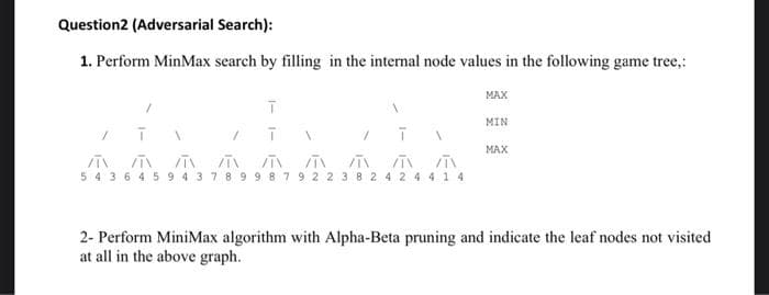 Question2 (Adversarial Search):
1. Perform MinMax search by filling in the internal node values in the following game tree,:
MAX
MIN
MAX
5 4 3 6 4 59 4 3 78 99 8 7 9 22 3 8 2 4 2 4 4 1 4
2- Perform MiniMax algorithm with Alpha-Beta pruning and indicate the leaf nodes not visited
at all in the above graph.
