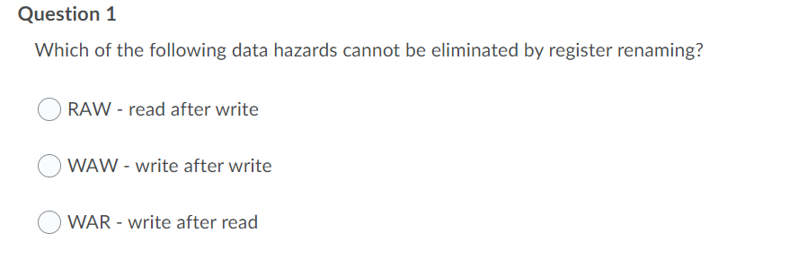 Question 1
Which of the following data hazards cannot be eliminated by register renaming?
RAW - read after write
WAW - write after write
WAR - write after read
