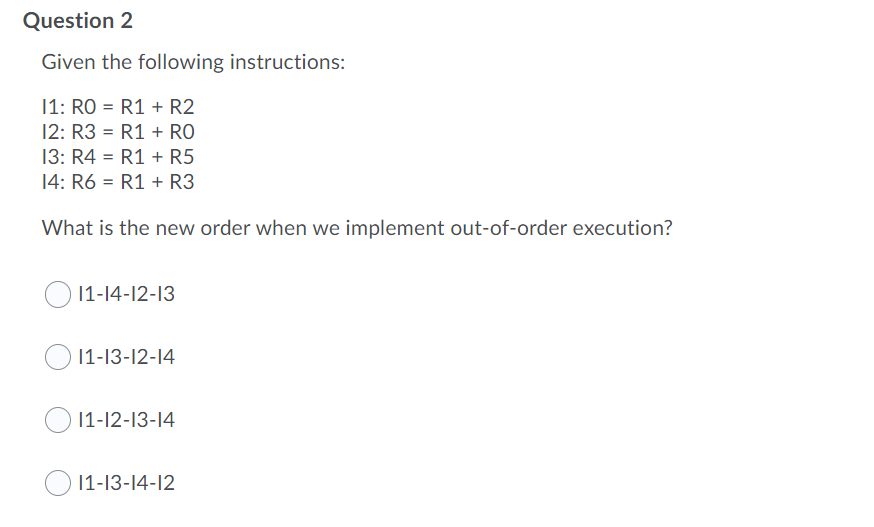 Question 2
Given the following instructions:
11: RO = R1 + R2
12: R3 = R1 + RO
%3D
13: R4 = R1 + R5
%3!
14: R6 = R1 + R3
What is the new order when we implement out-of-order execution?
11-14-12-13
1-13-12-14
11-12-13-14
1-13-14-12
