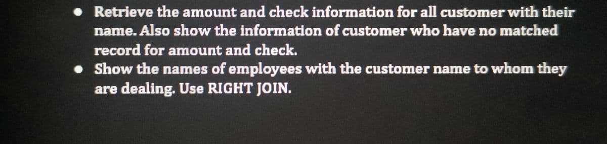 • Retrieve the amount and check information for all customer with their
name. Also show the information of customer who have no matched
record for amount and check.
• Show the names of employees with the customer name to whom they
are dealing. Use RIGHT JOIN.
