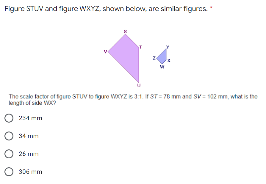 Figure STUV and figure WXYZ, shown below, are similar figures. *
S
Z
X
W
The scale factor of figure STUV to figure WXYZ is 3:1. If ST = 78 mm and SV = 102 mm, what is the
length of side WX?
234 mm
34 mm
26 mm
306 mm
O
