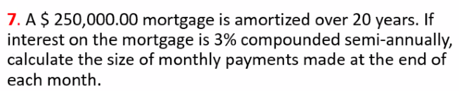 7. A $ 250,000.00 mortgage is amortized over 20 years. If
interest on the mortgage is 3% compounded semi-annually,
calculate the size of monthly payments made at the end of
each month.
