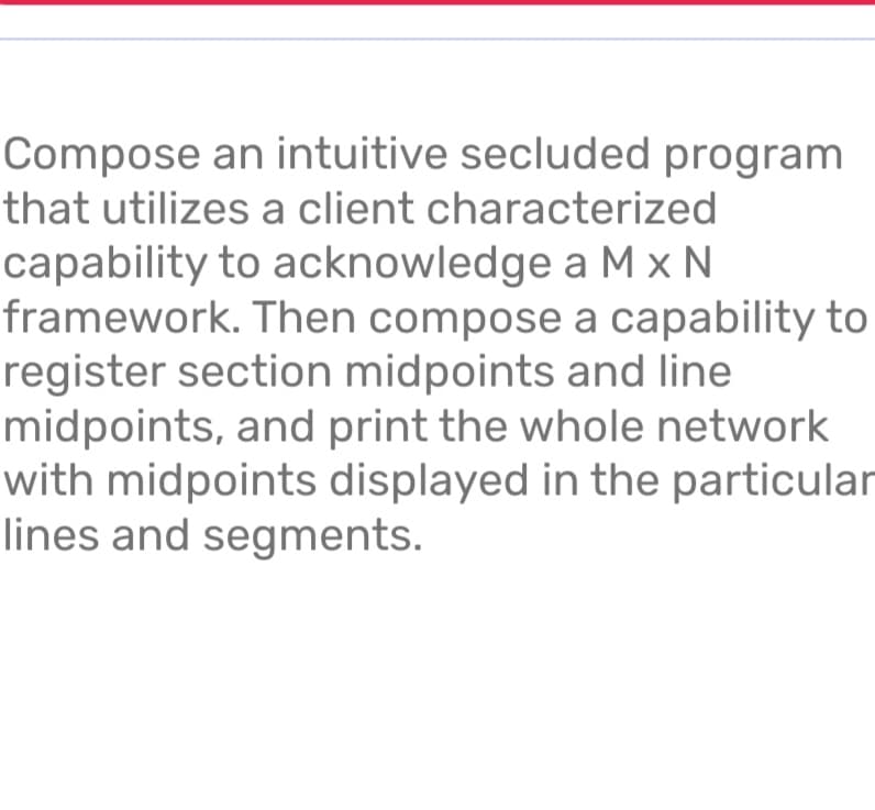 Compose an intuitive secluded program
that utilizes a client characterized
capability to acknowledge a M x N
framework. Then compose a capability to
register section midpoints and line
midpoints, and print the whole network
with midpoints displayed in the particular
lines and segments.