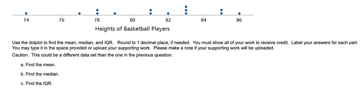 74
76
78
80
82
84
86
Heights of Basketball Players
Use the dotplot to find the mean, median, and IQR. Round to 1 decimal place, if needed. You must show all of your work to receive credit. Label your answers for each part.
You may type it in the space provided or upload your supporting work. Please make a note if your supporting work will be uploaded.
Caution: This could be a different data set than the one in the previous question.
a. Find the mean.
b. Find the median.
c. Find the lQR.

