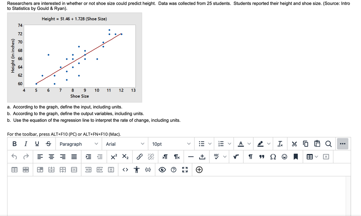 Researchers are interested in whether or not shoe size could predict height. Data was collected from 25 students. Students reported their height and shoe size. (Source: Intro
to Statistics by Gould & Ryan).
Height
= 51.46 + 1.728 (Shoe Size)
74
72
70
68
66
64
62
60
4
7
9.
10
11
12
13
Shoe Size
a. According to the graph, define the input, including units.
b. According to the graph, define the output variables, including units.
b. Use the equation of the regression line to interpret the rate of change, including units.
For the toolbar, press ALT+F10 (PC) or ALT+FN+F10 (Mac).
BIU S
Paragraph
Arial
10pt
A v
Ix
*G白CQ
...
x? X2
ABC
甲图
<> Ť (i}
>
II
!!!
+]
>
四用
S田
Height (in inches)
