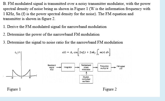 B. FM modulated signal is transmitted over a noisy transmitter modulator, with the power
spectral density of noise being as shown in Figure 1 (W is the information frequency with
1 KHz, Sn (f) is the power spectral density for the noise). The FM equation and
transmitter is shown in figure 2.
1. Derive the FM modulated signal for narrowband modulation
2. Determine the power of the narrowband FM modulation
3. Determine the signal to noise ratio for the narrowband FM modulation
st) - A, con 2= + 2nk, f mo) de
Baseband
Narrowtend
phasa
modulator
Frequency
matiplie
FM sgnal
Integrator
Crystal-
contrulled
mcilator
Figure 1
Figure 2
