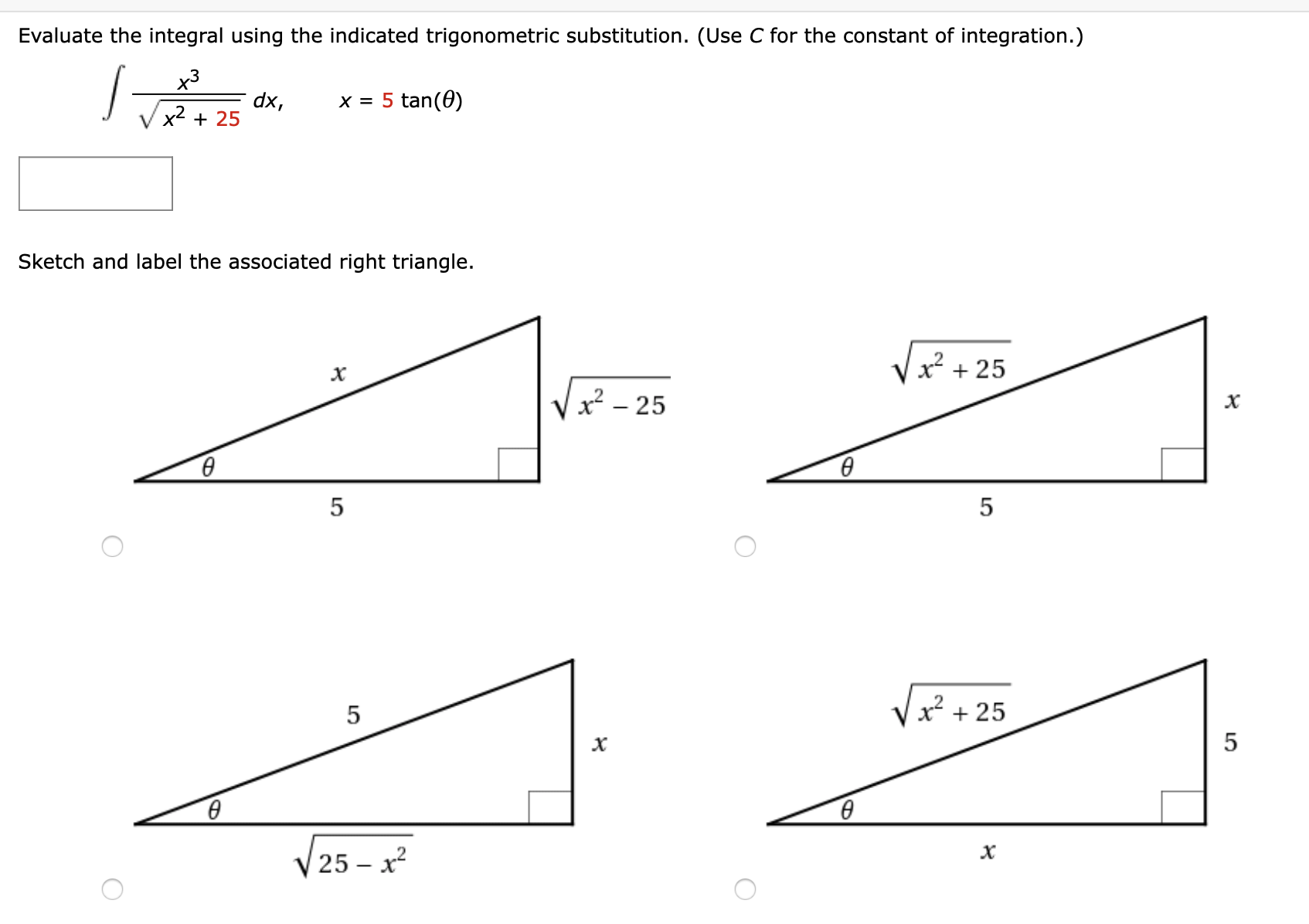Evaluate the integral using the indicated trigonometric substitution. (Use C for the constant of integration.)
х3
dx,
x2 + 25
x = 5 tan(0)
Sketch and label the associated right triangle.
x² + 25
x² - 25
х
в
в
x² + 25
в
25 – x?
LO
LO
