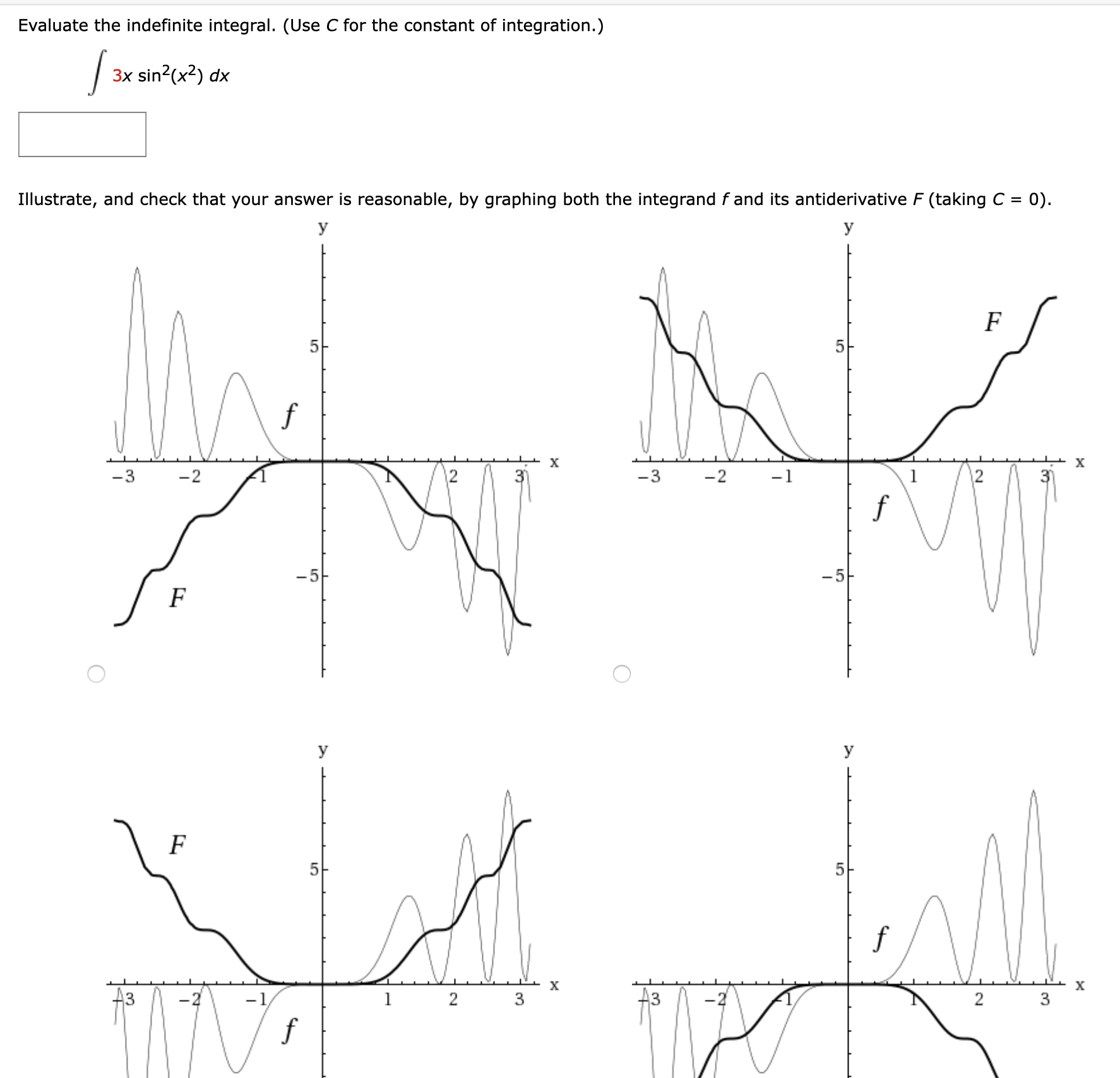 Evaluate the indefinite integral. (Use C for the constant of integration.)
| 3x sin?(x?) dx
Illustrate, and check that your answer is reasonable, by graphing both the integrand f and its antiderivative F (taking C =
= 0).
У
У
х
-3
-2
12
-3
-2
-1
1
3)
-5
-5
У
У
5-
х
х
A3
A3
3
f
2.
2.
3.
