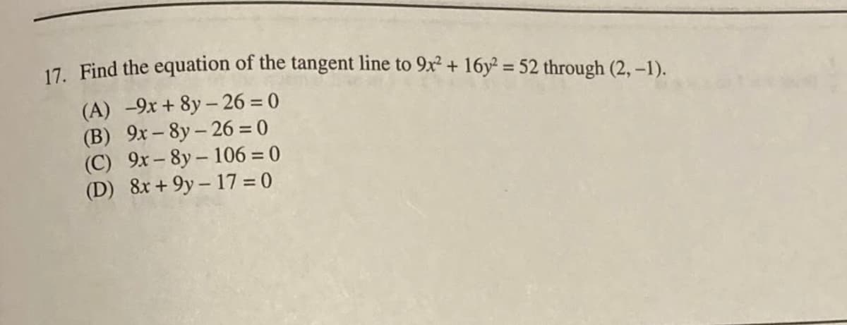 17. Find the equation of the tangent line to 9x² + 16y² = 52 through (2, –1).
%3D
(A) -9x + 8y - 26 = 0
(B) 9x- 8y- 26 = 0
(C) 9x- 8y- 106 = 0
(D) 8x + 9y – 17 = 0
