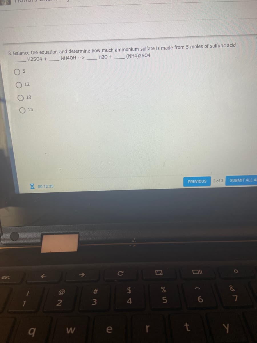 3. Balance the equation and determine how much ammonium sulfate is made from 5 moles of sulfuric acid
H2SO4 +
NH4OH -->
H20 +
(NH4)2S04
O 5
12
10
15
E 00:12:35
PREVIOUS
3 of 3
SUBMIT ALL AI
esc
23
$
&
4.
e
