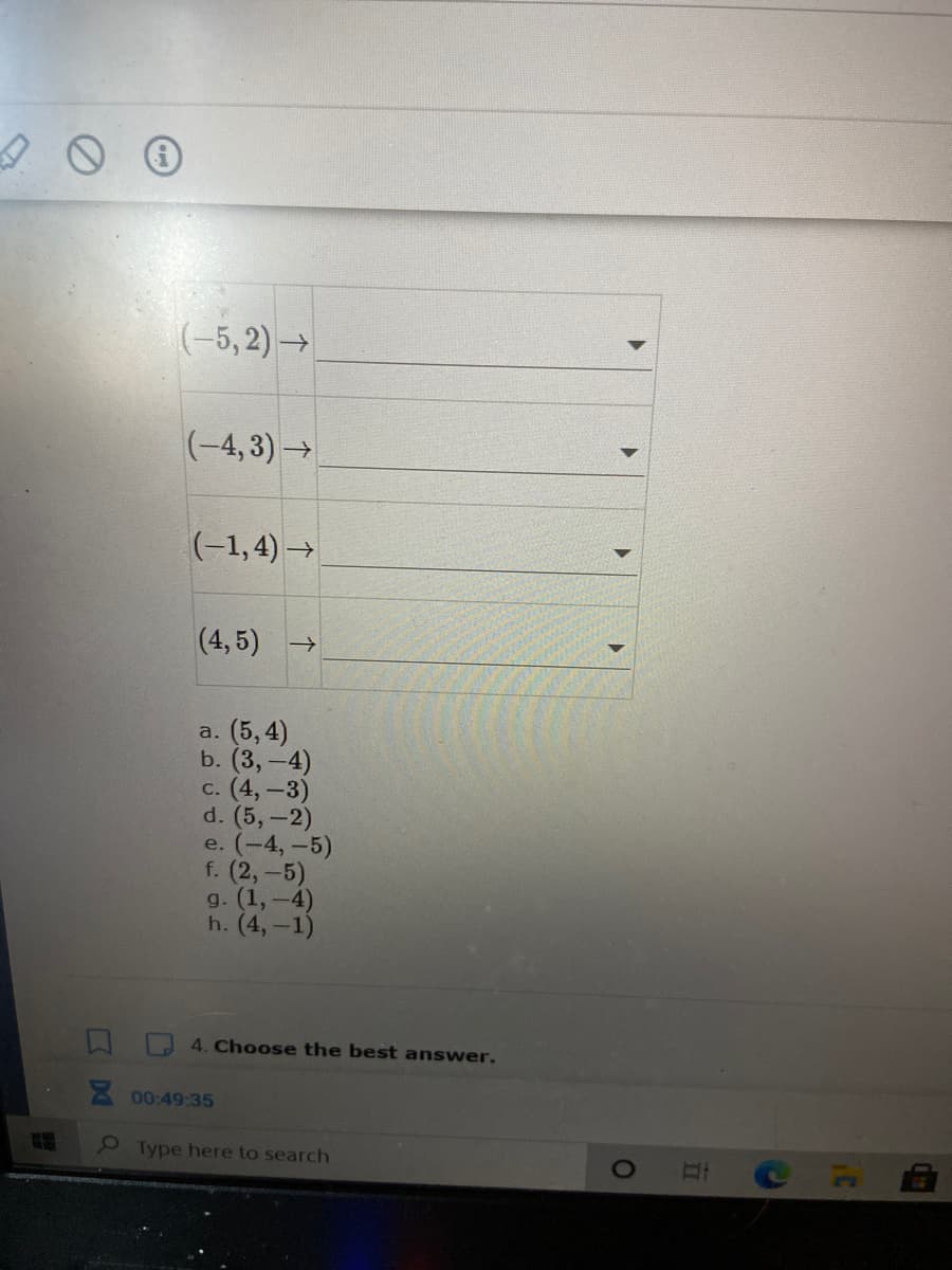 (-5, 2) →
(-4, 3)→
(-1,4) →
(4, 5) →
a. (5,4)
b. (3,-4)
c. (4, -3)
d. (5,-2)
e. (-4, -5)
f. (2,-5)
g. (1,-4)
h. (4,-1)
4. Choose the best answer.
A 00:49:35
2 Type here to search
