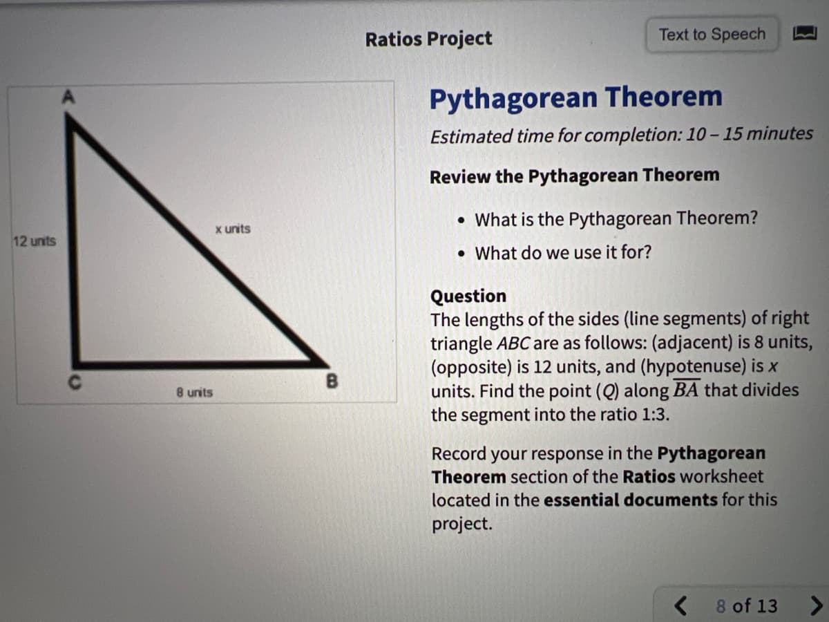 Ratios Project
Text to Speech
Pythagorean Theorem
Estimated time for completion: 10 – 15 minutes
Review the Pythagorean Theorem
• What is the Pythagorean Theorem?
x units
12 units
• What do we use it for?
Question
The lengths of the sides (line segmen
triangle ABC are as follows: (adjacent) is 8 units,
(opposite) is 12 units, and (hypotenuse) is x
units. Find the point (Q) along BA that divides
the segment into the ratio 1:3.
of right
B
8 units
Record your response in the Pythagorean
Theorem section of the Ratios worksheet
located in the essential documents for this
project.
8 of 13
<>
