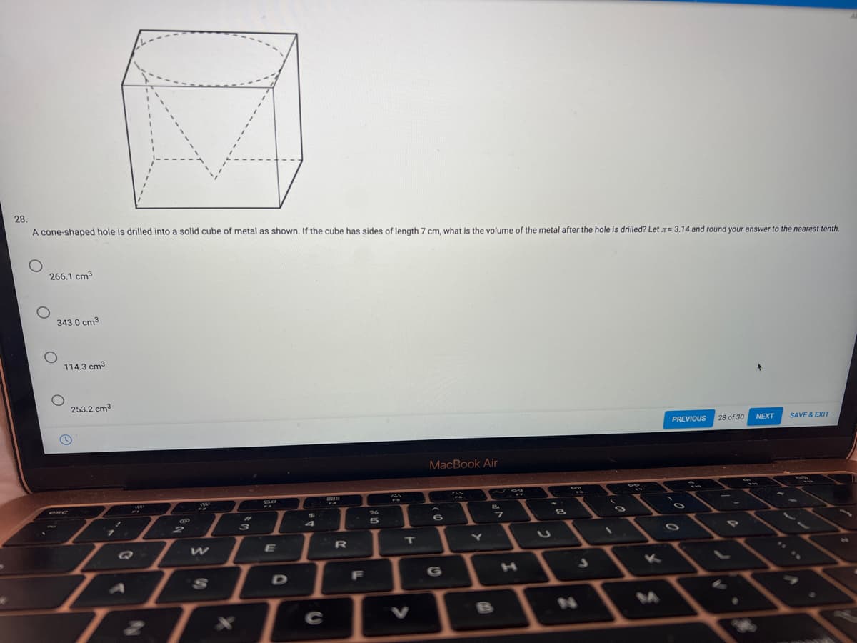 28.
A cone-shaped hole is drilled into a solid cube of metal as shown. If the cube has sides of length 7 cm, what is the volume of the metal after the hole is drilled? Let T= 3.14 and round your answer to the nearest tenth.
266.1 cm3
343.0 cm3
114.3 cm3
253.2 cm3
PREVIOUS
28 of 30
NEXT
SAVE & EXIT
MacBook Air
C
2
3
E
T
S.
F
G
C
V
BS
