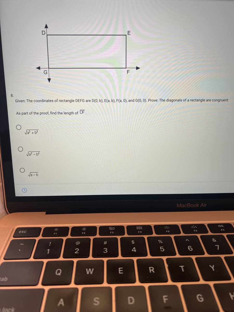 E
8.
Given: The coordinates of rectangle DEFG are D(0, b), E(a, b), F(a, 0), and G(0, 0). Prove: The diagonals of a rectangle are congruent.
As part of the proof, find the length of DF.
Va? - b?
Va -b
MacBook Air
888
esc
F3
F4
F5
F2
F1
F2
@
#
$
1
3.
4
Q
W
E
Y
ab
A
S
D
G
TO
T
