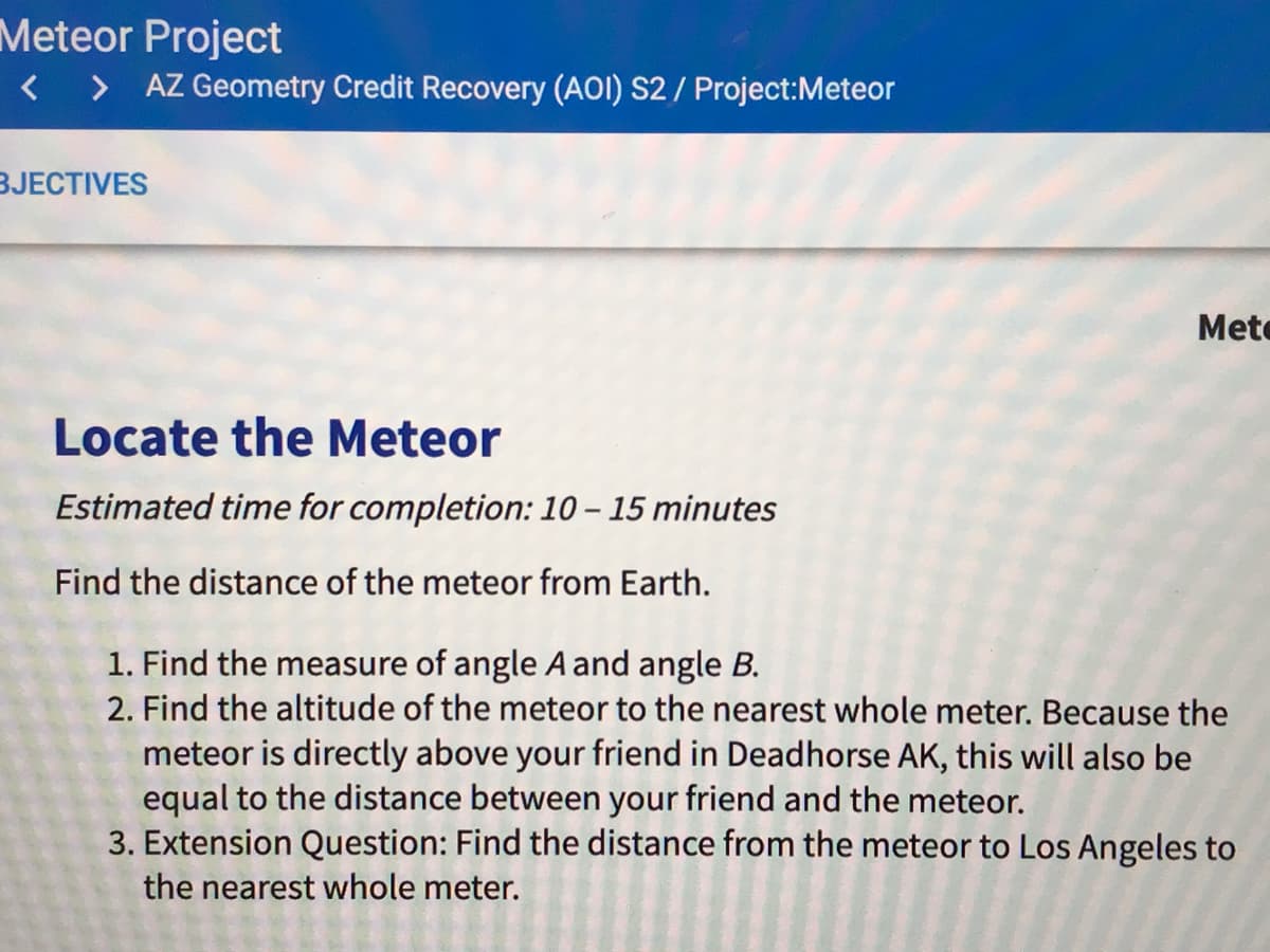 Meteor Project
< > AZ Geometry Credit Recovery (AOI) S2 / Project:Meteor
BJECTIVES
Mete
Locate the Meteor
Estimated time for completion: 10 – 15 minutes
Find the distance of the meteor from Earth.
1. Find the measure of angle A and angle B.
2. Find the altitude of the meteor to the nearest whole meter. Because the
meteor is directly above your friend in Deadhorse AK, this will also be
equal to the distance between your friend and the meteor.
3. Extension Question: Find the distance from the meteor to Los Angeles to
the nearest whole meter.
