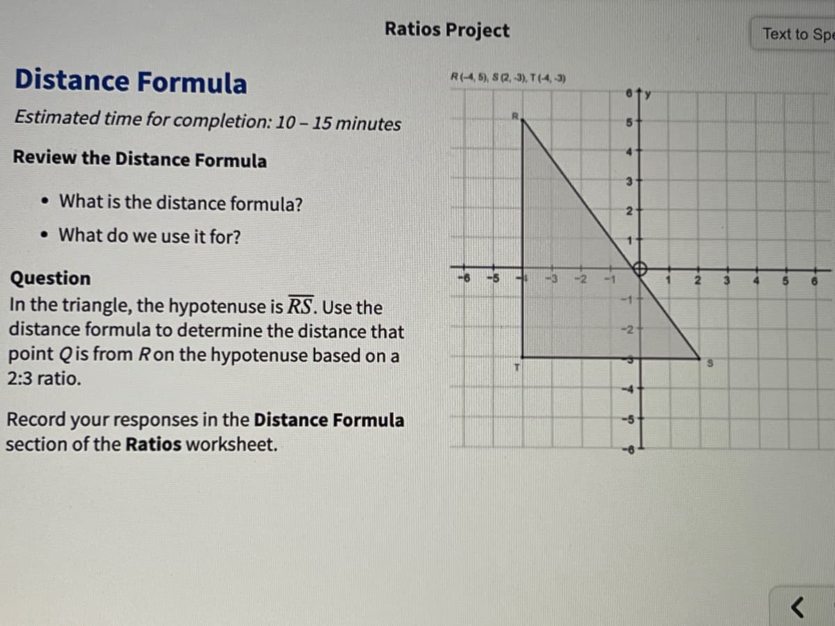 Ratios Project
Text to Spe
Distance Formula
R(-4, 5), S (2, -3), T(4,-3)
6ty
Estimated time for completion: 10- 15 minutes
Review the Distance Formula
3
• What is the distance formula?
2
• What do we use it for?
Question
In the triangle, the hypotenuse is RS. Use the
distance formula to determine the distance that
-5
3
4
5
-11
point Qis from Ron the hypotenuse based on a
2:3 ratio.
-4
Record your responses in the Distance Formula
section of the Ratios worksheet.
-5
2.
